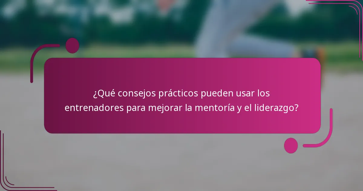 ¿Qué consejos prácticos pueden usar los entrenadores para mejorar la mentoría y el liderazgo?